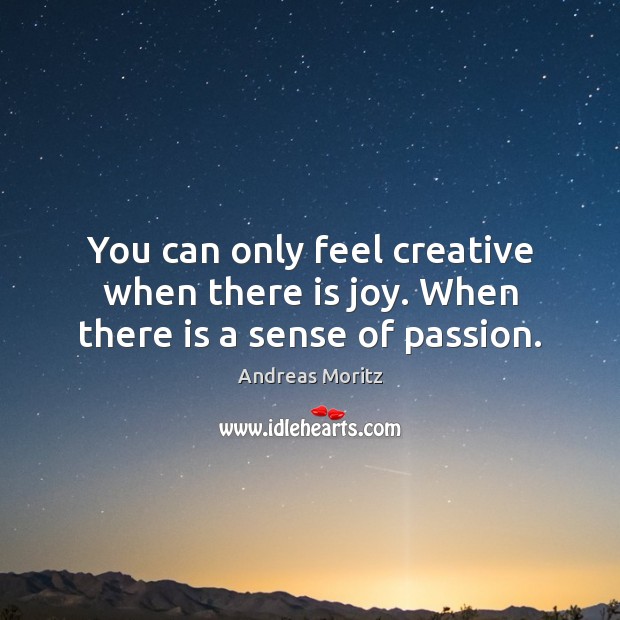 You can only feel creative when there is joy. When there is a sense of passion. Image
