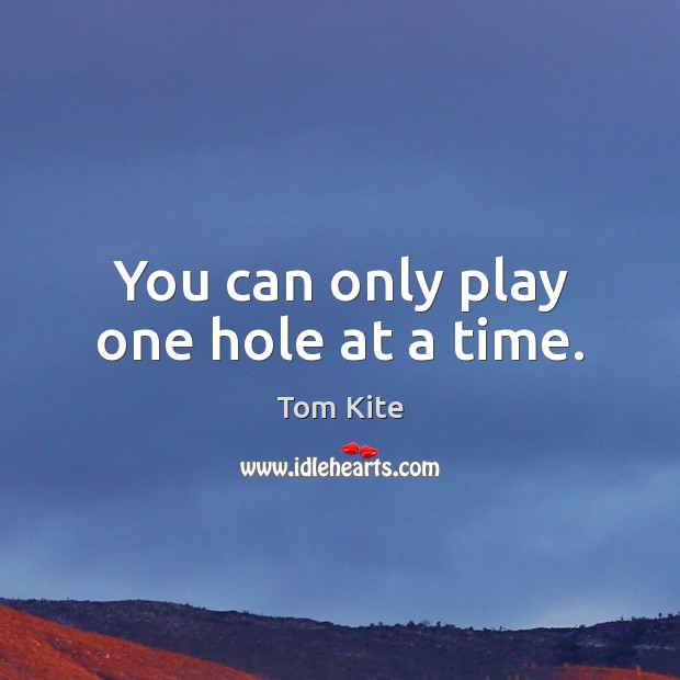 You can only play one hole at a time. Tom Kite Picture Quote