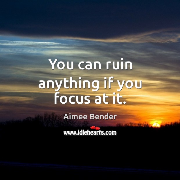 You can ruin anything if you focus at it. Aimee Bender Picture Quote