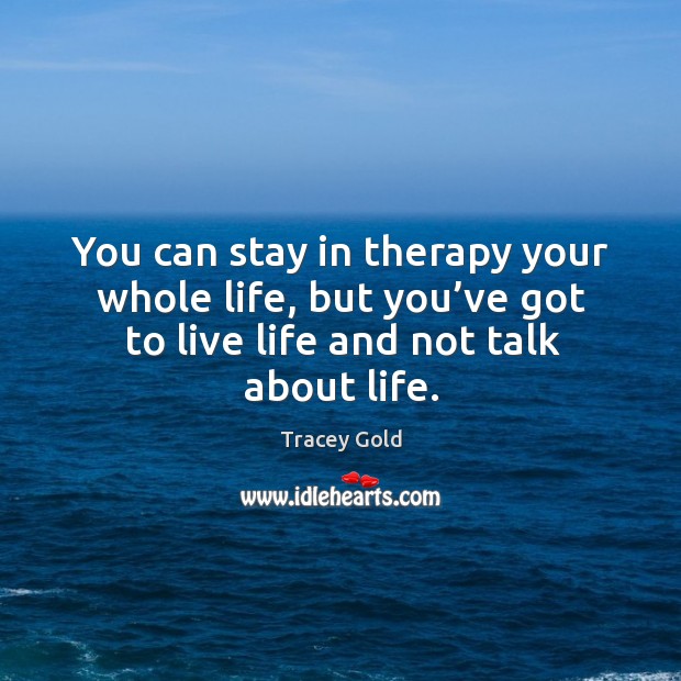 You can stay in therapy your whole life, but you’ve got to live life and not talk about life. 