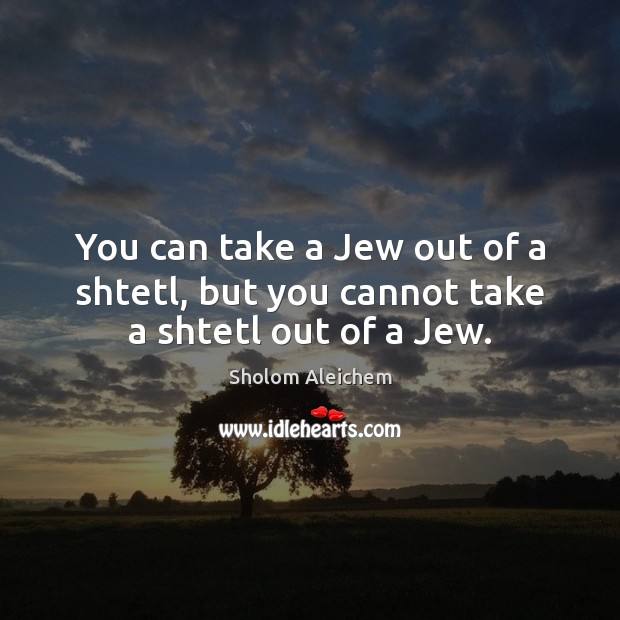 You can take a Jew out of a shtetl, but you cannot take a shtetl out of a Jew. Image