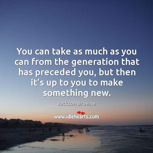 You can take as much as you can from the generation that has preceded you, but then it’s up to you to make something new. Jackson Browne Picture Quote