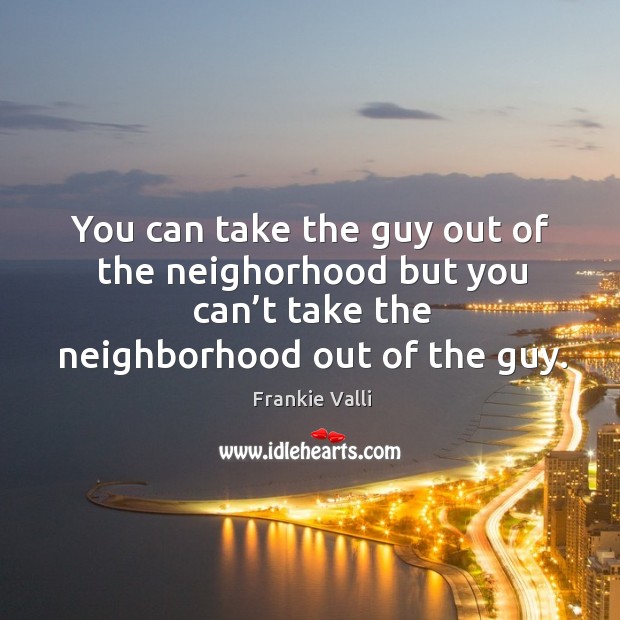 You can take the guy out of the neighorhood but you can’t take the neighborhood out of the guy. Frankie Valli Picture Quote