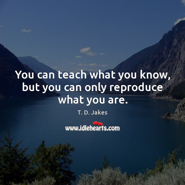 You can teach what you know, but you can only reproduce what you are. Image