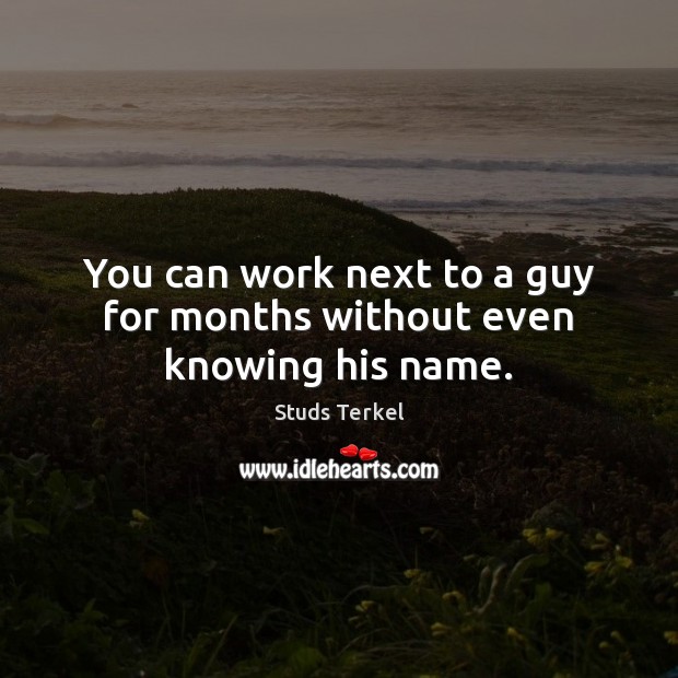 You can work next to a guy for months without even knowing his name. Studs Terkel Picture Quote