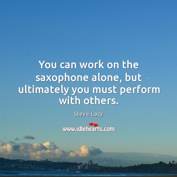 You can work on the saxophone alone, but ultimately you must perform with others. Steve Lacy Picture Quote