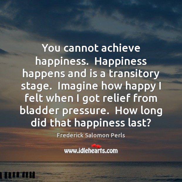 You cannot achieve happiness.  Happiness happens and is a transitory stage.  Imagine Frederick Salomon Perls Picture Quote
