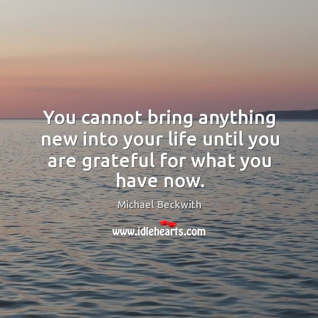 You cannot bring anything new into your life until you are grateful for what you have now. Michael Beckwith Picture Quote