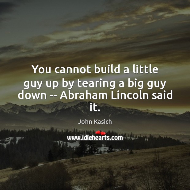 You cannot build a little guy up by tearing a big guy down — Abraham Lincoln said it. John Kasich Picture Quote