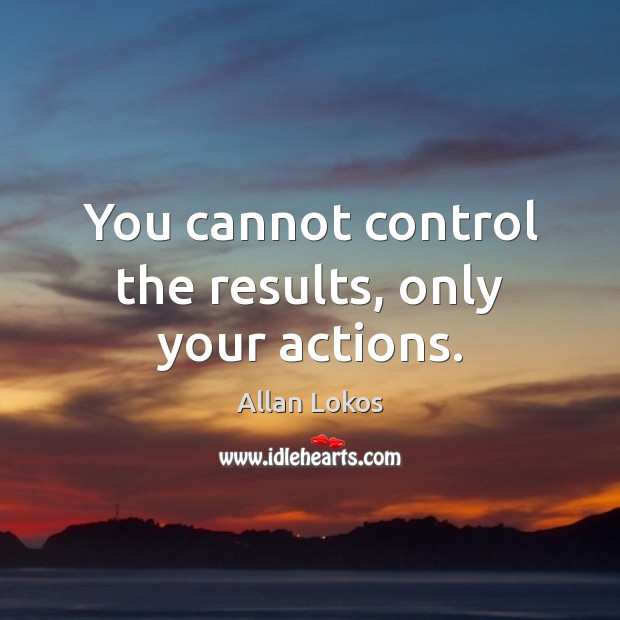 You cannot control the results, only your actions. 