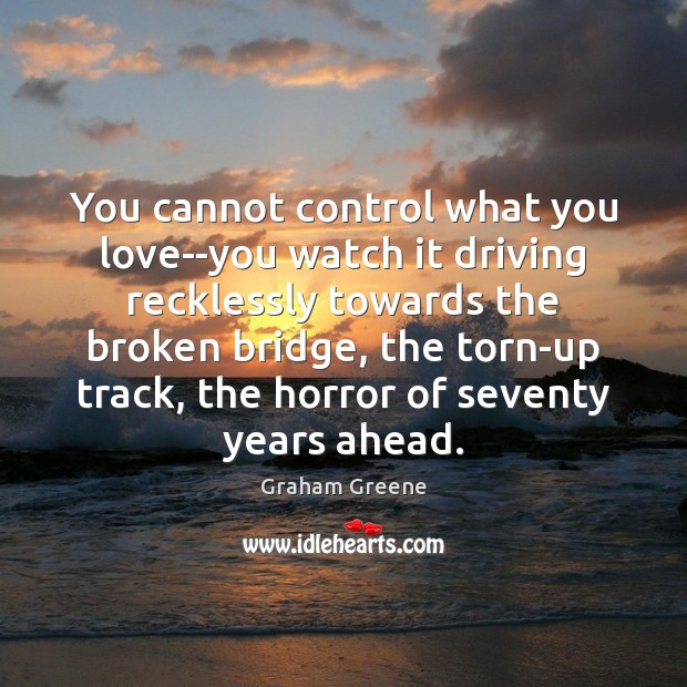 You cannot control what you love–you watch it driving recklessly towards the 