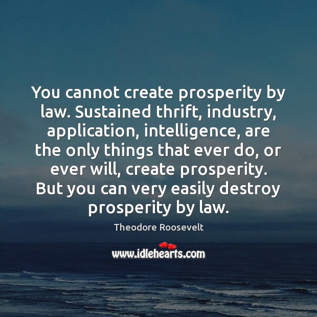 You cannot create prosperity by law. Sustained thrift, industry, application, intelligence, are Theodore Roosevelt Picture Quote