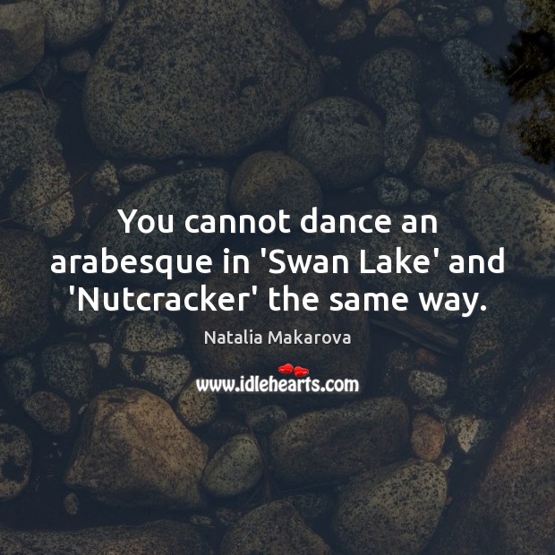 You cannot dance an arabesque in ‘Swan Lake’ and ‘Nutcracker’ the same way. Natalia Makarova Picture Quote