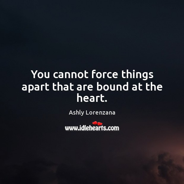 You cannot force things apart that are bound at the heart. Ashly Lorenzana Picture Quote