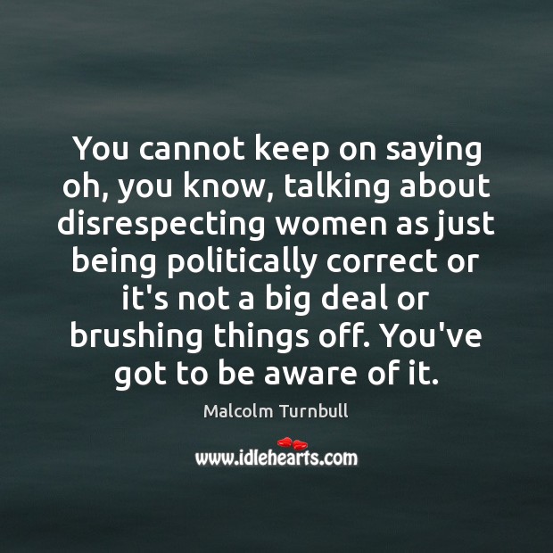 You cannot keep on saying oh, you know, talking about disrespecting women Malcolm Turnbull Picture Quote