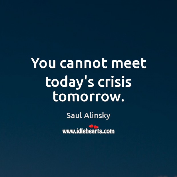 You cannot meet today’s crisis tomorrow. Image