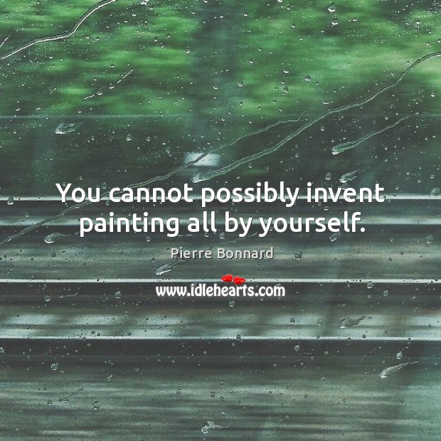 You cannot possibly invent painting all by yourself. Pierre Bonnard Picture Quote