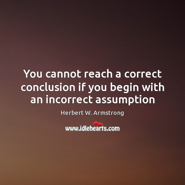 You cannot reach a correct conclusion if you begin with an incorrect assumption Herbert W. Armstrong Picture Quote