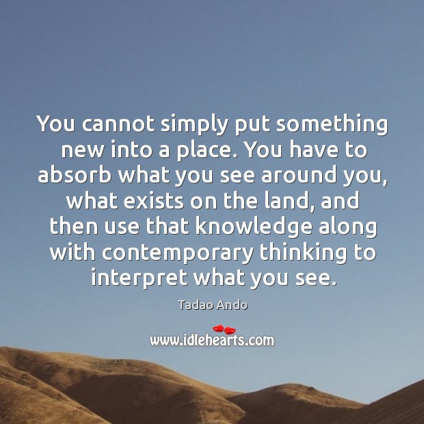 You cannot simply put something new into a place. You have to absorb what you see Tadao Ando Picture Quote