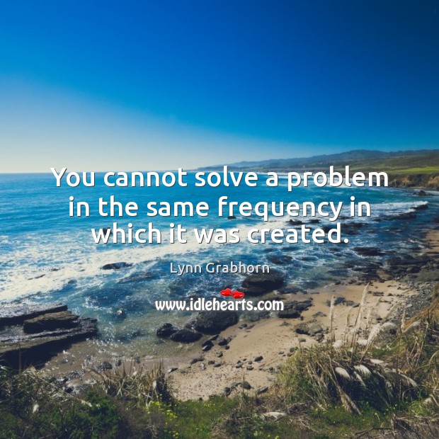 You cannot solve a problem in the same frequency in which it was created. Lynn Grabhorn Picture Quote