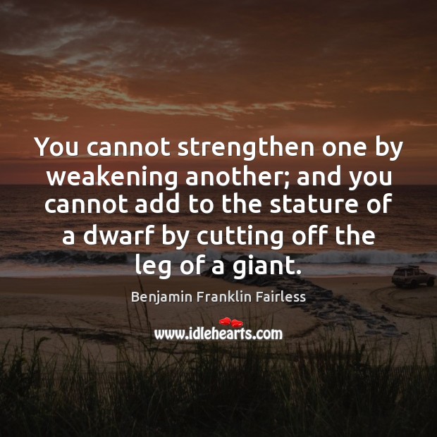 You cannot strengthen one by weakening another; and you cannot add to Benjamin Franklin Fairless Picture Quote