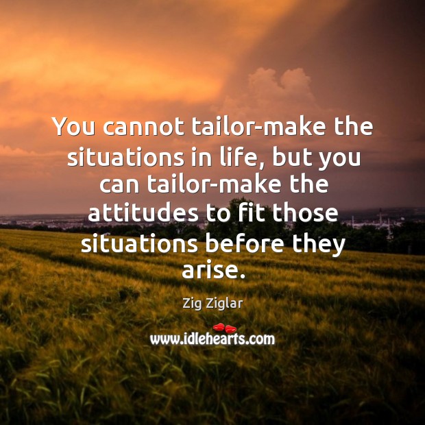 You cannot tailor-make the situations in life, but you can tailor-make the attitudes to fit those situations before they arise. Image