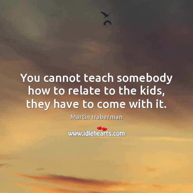 You cannot teach somebody how to relate to the kids, they have to come with it. Martin Haberman Picture Quote