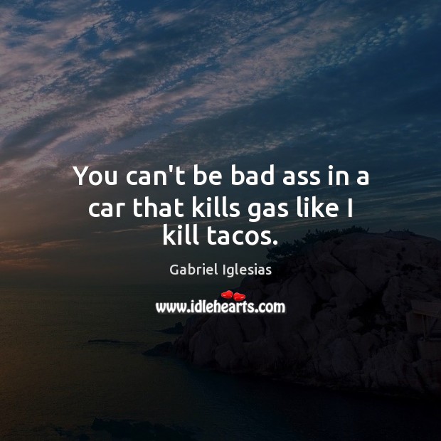 You can’t be bad ass in a car that kills gas like I kill tacos. Image