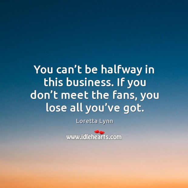 You can’t be halfway in this business. If you don’t meet the fans, you lose all you’ve got. Loretta Lynn Picture Quote