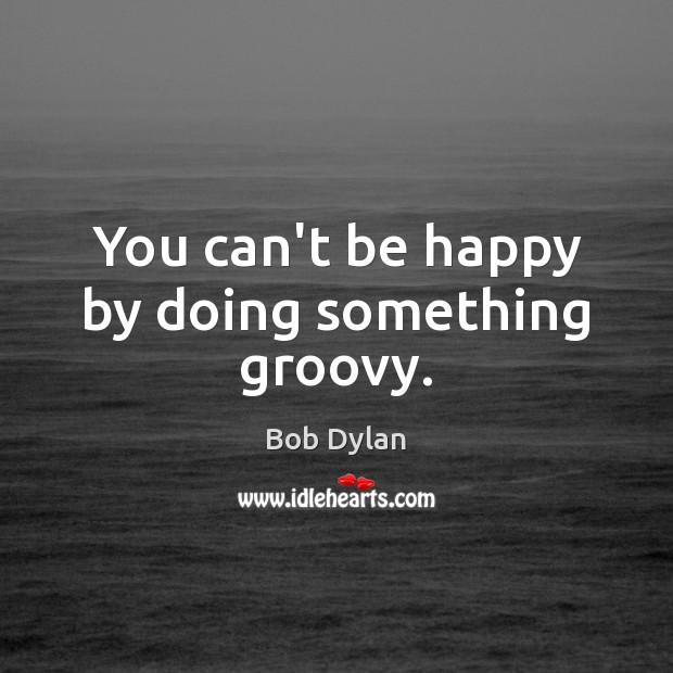 You can’t be happy by doing something groovy. Bob Dylan Picture Quote