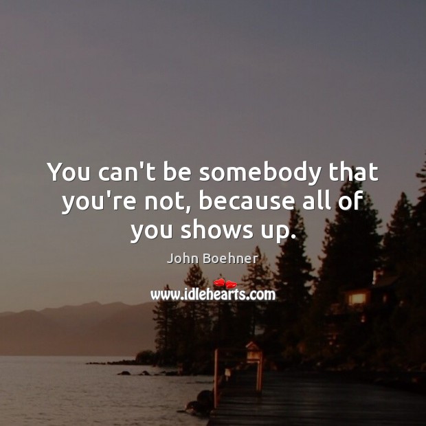 You can’t be somebody that you’re not, because all of you shows up. John Boehner Picture Quote