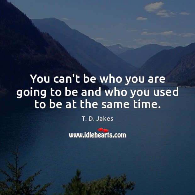 You can’t be who you are going to be and who you used to be at the same time. T. D. Jakes Picture Quote