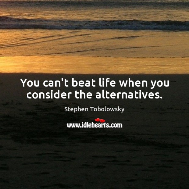 You can’t beat life when you consider the alternatives. Image