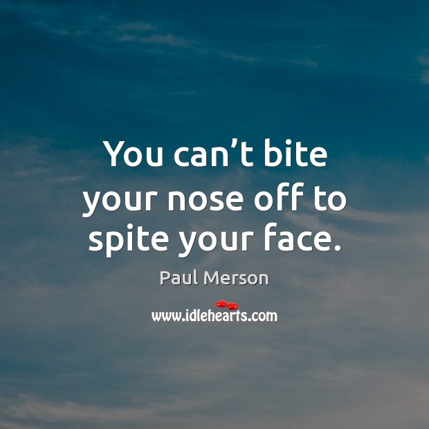 You can’t bite your nose off to spite your face. Image
