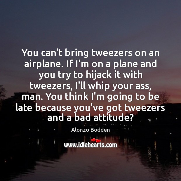 You can’t bring tweezers on an airplane. If I’m on a plane 