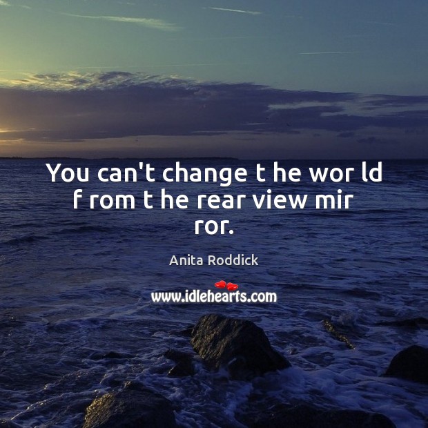 You can’t change t he wor ld f rom t he rear view mir ror. Anita Roddick Picture Quote