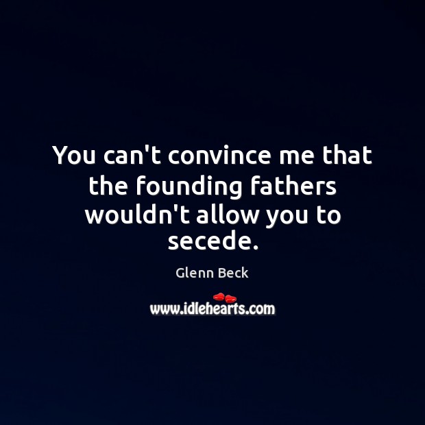You can’t convince me that the founding fathers wouldn’t allow you to secede. Glenn Beck Picture Quote