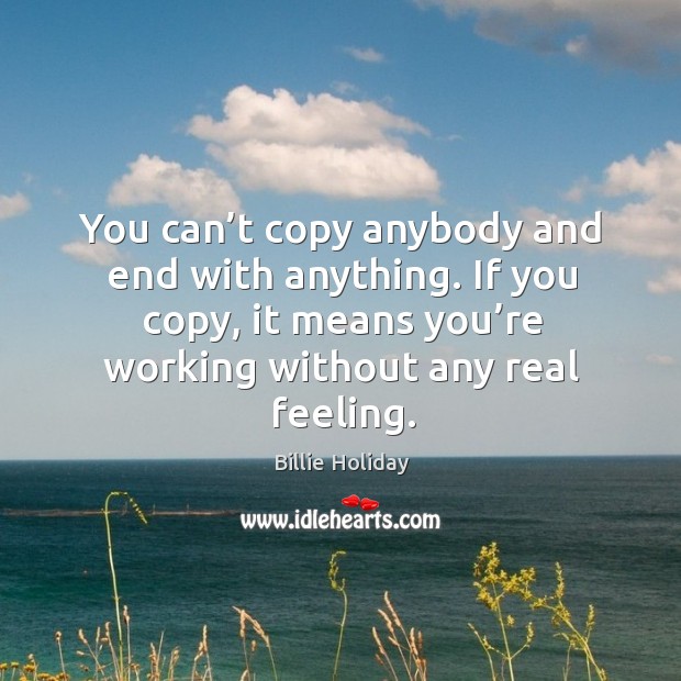 You can’t copy anybody and end with anything. If you copy, it means you’re working without any real feeling. Billie Holiday Picture Quote