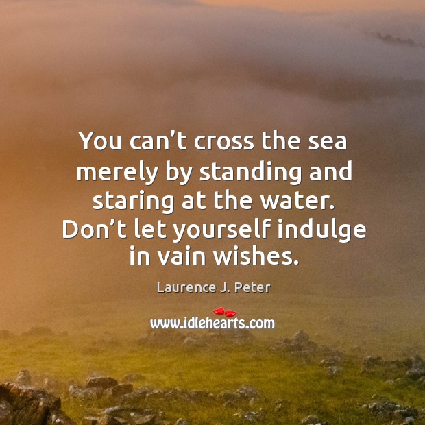 You can’t cross the sea merely by standing and staring at the water. Don’t let yourself indulge in vain wishes. Laurence J. Peter Picture Quote