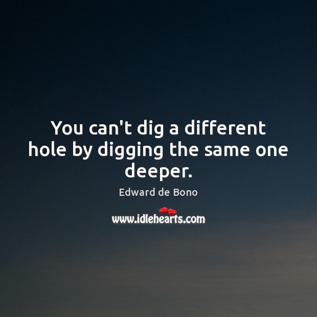 You can’t dig a different hole by digging the same one deeper. Edward de Bono Picture Quote
