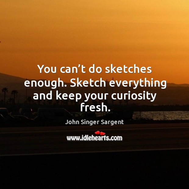 You can’t do sketches enough. Sketch everything and keep your curiosity fresh. John Singer Sargent Picture Quote