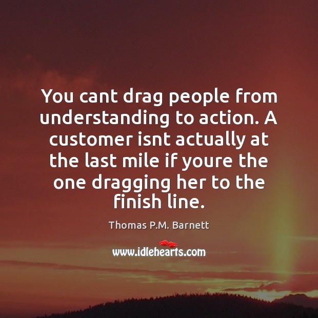 You cant drag people from understanding to action. A customer isnt actually Thomas P.M. Barnett Picture Quote