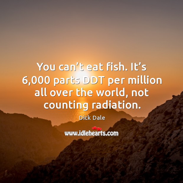You can’t eat fish. It’s 6,000 parts ddt per million all over the world, not counting radiation. Image