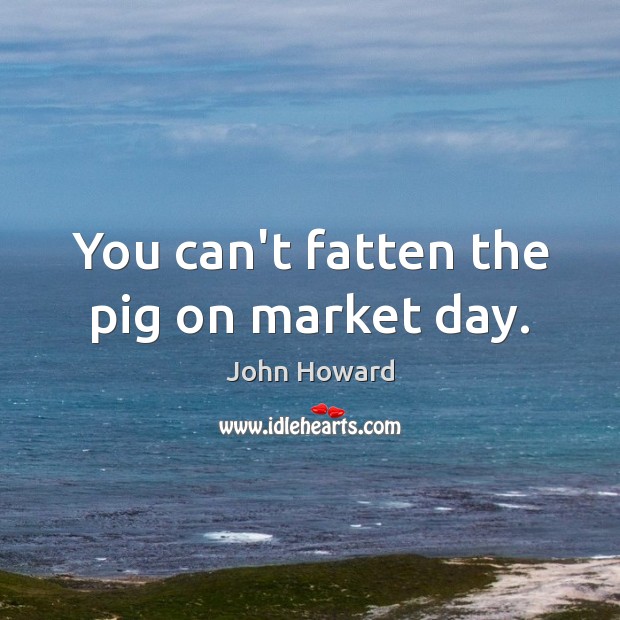 You can’t fatten the pig on market day. John Howard Picture Quote