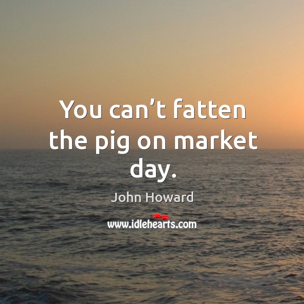 You can’t fatten the pig on market day. John Howard Picture Quote