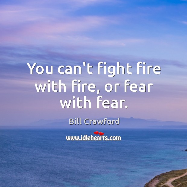 You can’t fight fire with fire, or fear with fear. Image