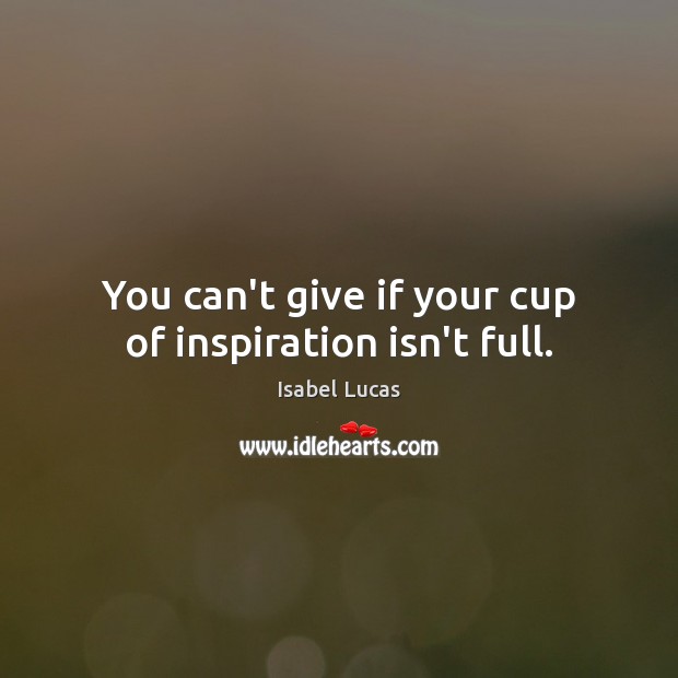 You can’t give if your cup of inspiration isn’t full. Isabel Lucas Picture Quote
