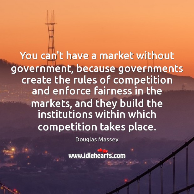 You can’t have a market without government, because governments create the rules Image