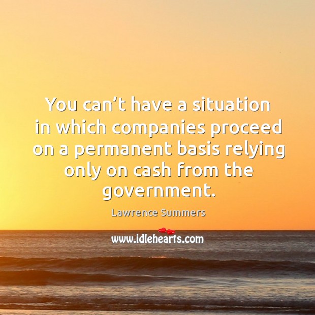 You can’t have a situation in which companies proceed on a permanent basis relying only on cash from the government. Lawrence Summers Picture Quote