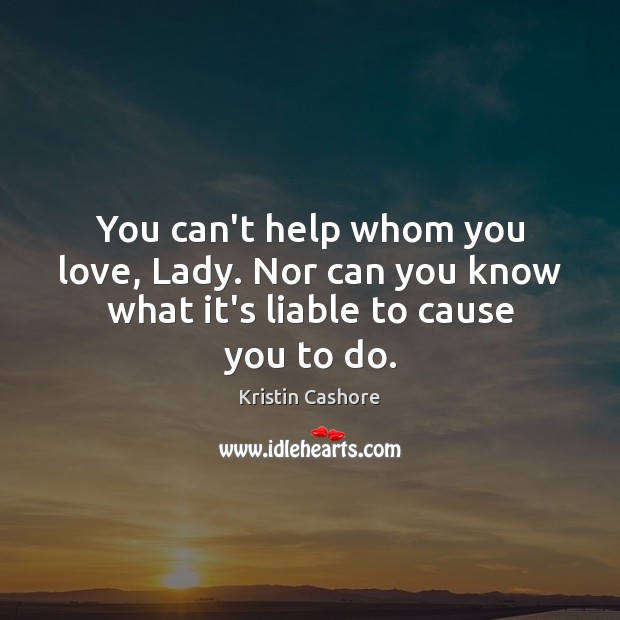 You can’t help whom you love, Lady. Nor can you know what it’s liable to cause you to do. Kristin Cashore Picture Quote